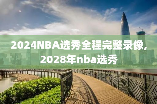2024NBA选秀全程完整录像,2028年nba选秀