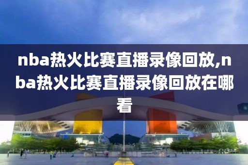 nba热火比赛直播录像回放,nba热火比赛直播录像回放在哪看