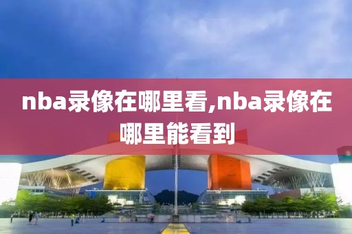 nba录像在哪里看,nba录像在哪里能看到