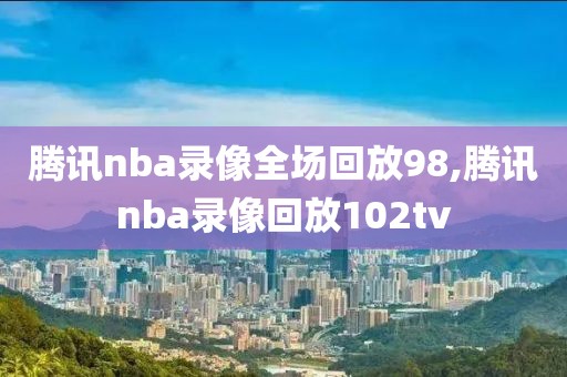 腾讯nba录像全场回放98,腾讯nba录像回放102tv