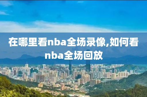 在哪里看nba全场录像,如何看nba全场回放