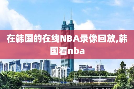 在韩国的在线NBA录像回放,韩国看nba