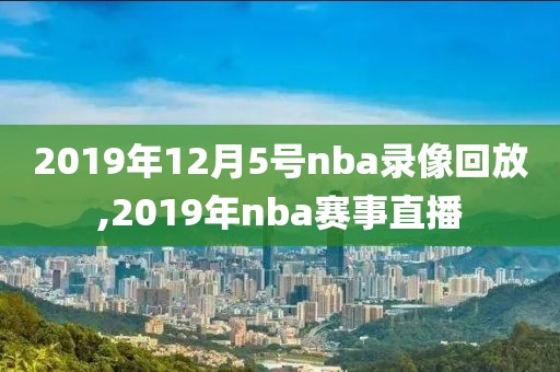 2019年12月5号nba录像回放,2019年nba赛事直播