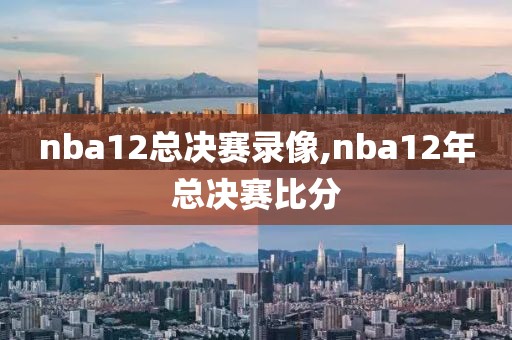 nba12总决赛录像,nba12年总决赛比分
