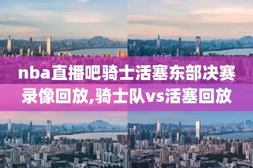 nba直播吧骑士活塞东部决赛录像回放,骑士队vs活塞回放
