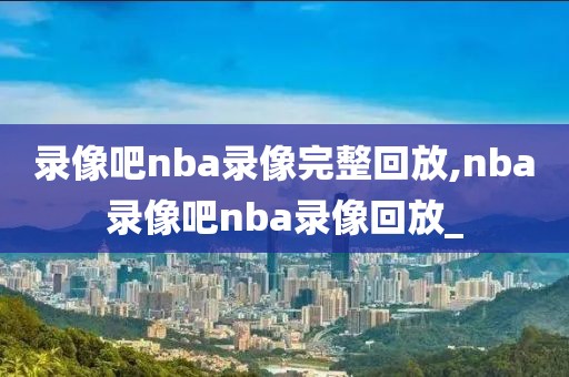 录像吧nba录像完整回放,nba录像吧nba录像回放_