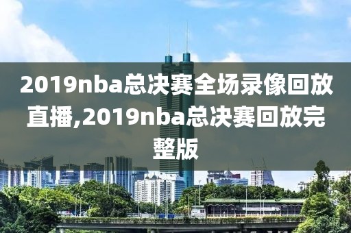 2019nba总决赛全场录像回放直播,2019nba总决赛回放完整版