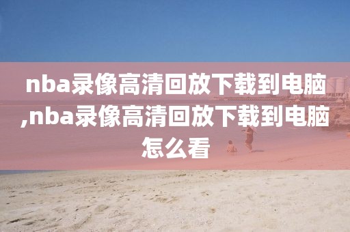 nba录像高清回放下载到电脑,nba录像高清回放下载到电脑怎么看