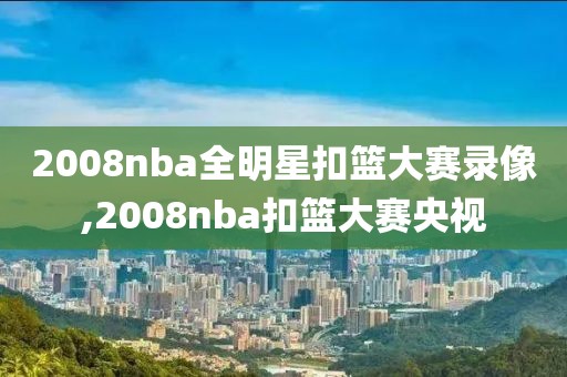 2008nba全明星扣篮大赛录像,2008nba扣篮大赛央视
