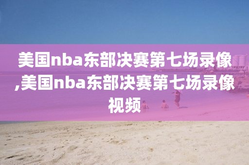 美国nba东部决赛第七场录像,美国nba东部决赛第七场录像视频