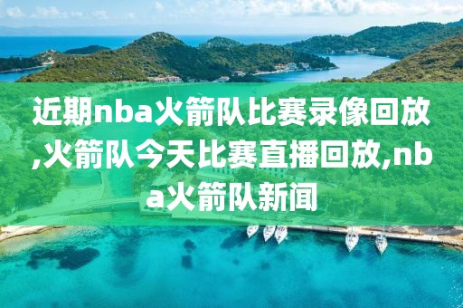 近期nba火箭队比赛录像回放,火箭队今天比赛直播回放,nba火箭队新闻