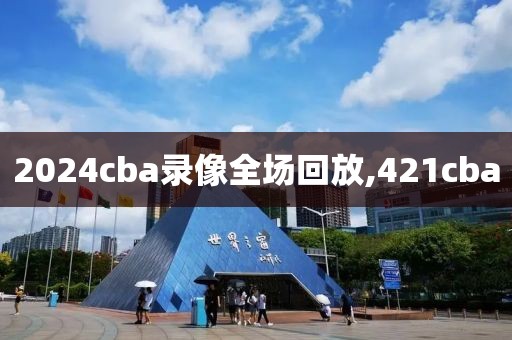 2024cba录像全场回放,421cba