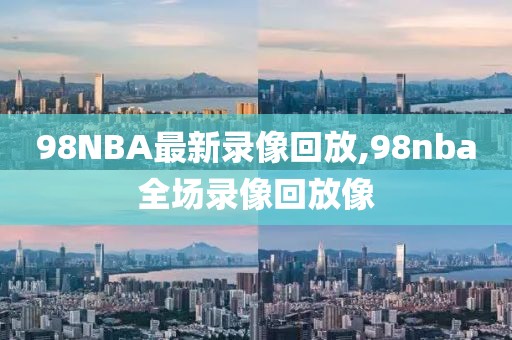 98NBA最新录像回放,98nba全场录像回放像