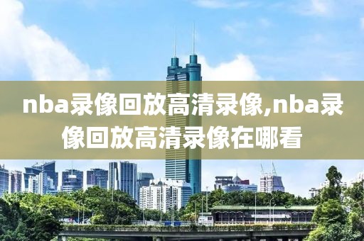 nba录像回放高清录像,nba录像回放高清录像在哪看