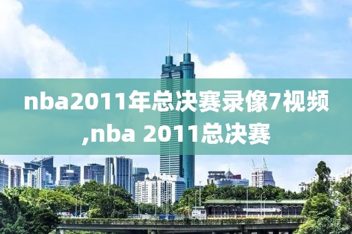 nba2011年总决赛录像7视频,nba 2011总决赛