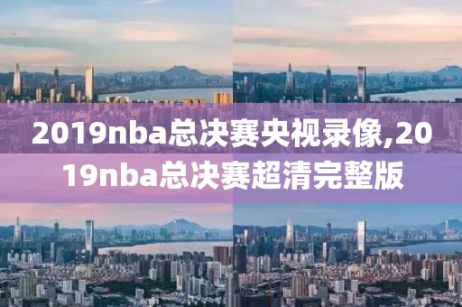 2019nba总决赛央视录像,2019nba总决赛超清完整版