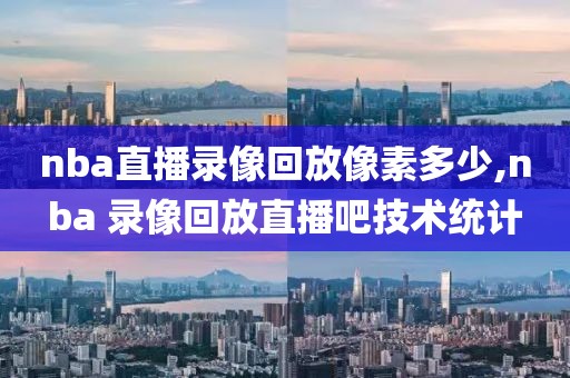 nba直播录像回放像素多少,nba 录像回放直播吧技术统计