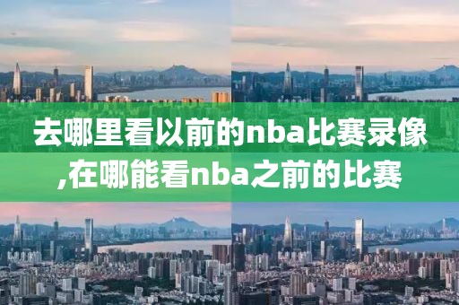 去哪里看以前的nba比赛录像,在哪能看nba之前的比赛