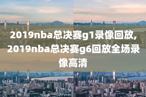 2019nba总决赛g1录像回放,2019nba总决赛g6回放全场录像高清