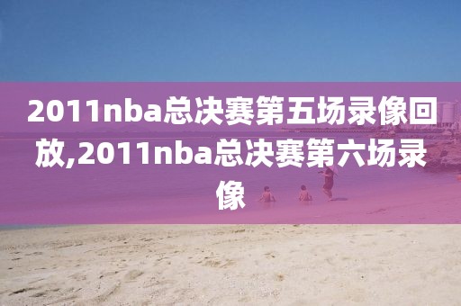 2011nba总决赛第五场录像回放,2011nba总决赛第六场录像