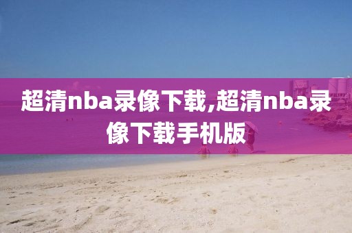 超清nba录像下载,超清nba录像下载手机版