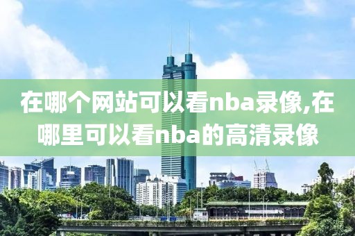 在哪个网站可以看nba录像,在哪里可以看nba的高清录像