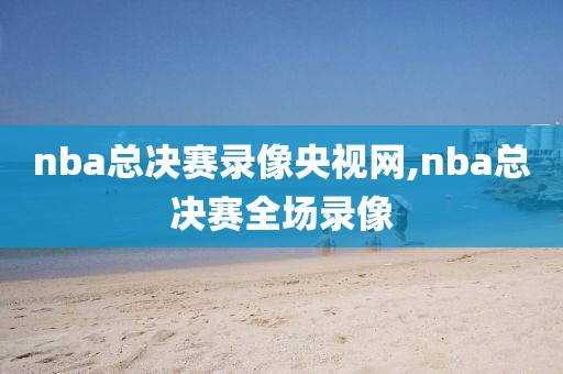 nba总决赛录像央视网,nba总决赛全场录像