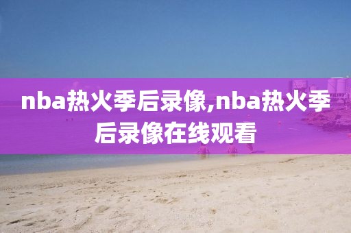 nba热火季后录像,nba热火季后录像在线观看