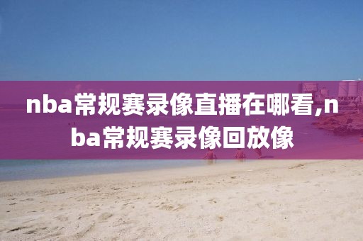 nba常规赛录像直播在哪看,nba常规赛录像回放像