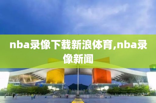 nba录像下载新浪体育,nba录像新闻