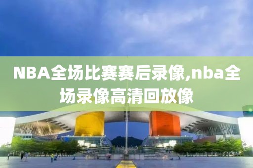 NBA全场比赛赛后录像,nba全场录像高清回放像