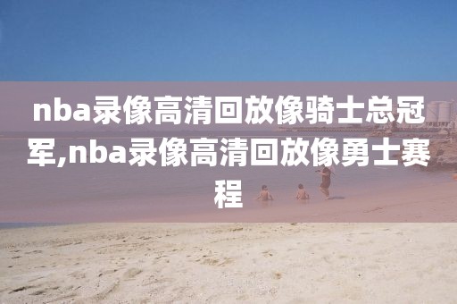 nba录像高清回放像骑士总冠军,nba录像高清回放像勇士赛程