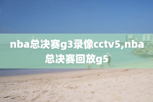 nba总决赛g3录像cctv5,nba总决赛回放g5
