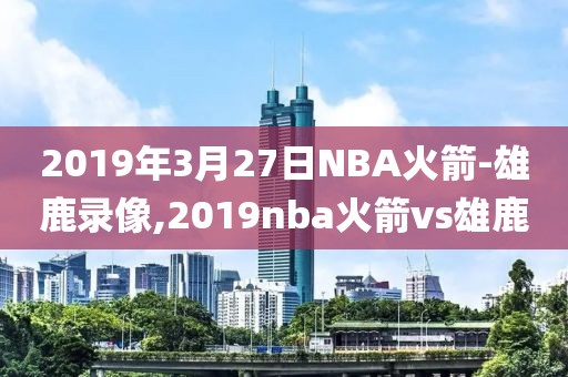 2019年3月27日NBA火箭-雄鹿录像,2019nba火箭vs雄鹿