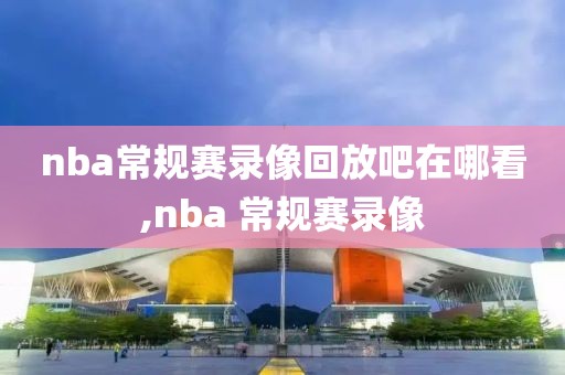 nba常规赛录像回放吧在哪看,nba 常规赛录像