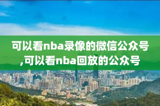 可以看nba录像的微信公众号,可以看nba回放的公众号