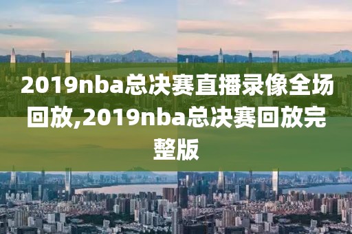 2019nba总决赛直播录像全场回放,2019nba总决赛回放完整版