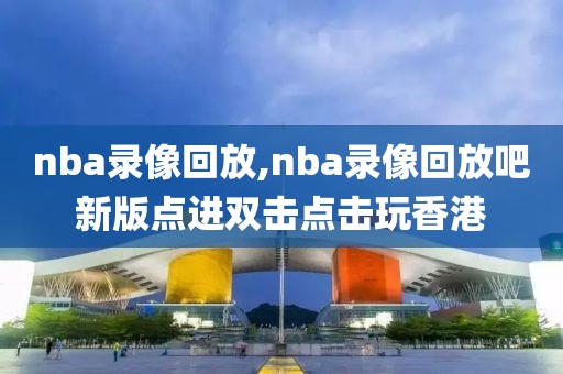 nba录像回放,nba录像回放吧新版点进双击点击玩香港