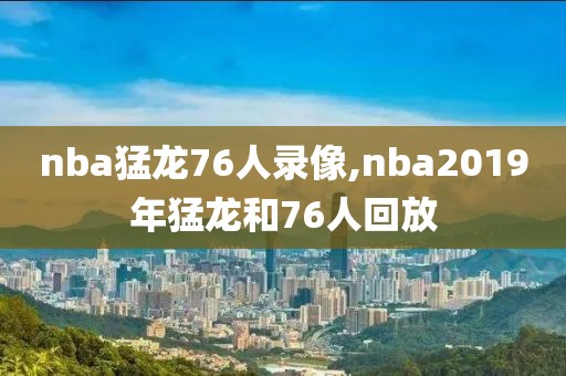 nba猛龙76人录像,nba2019年猛龙和76人回放