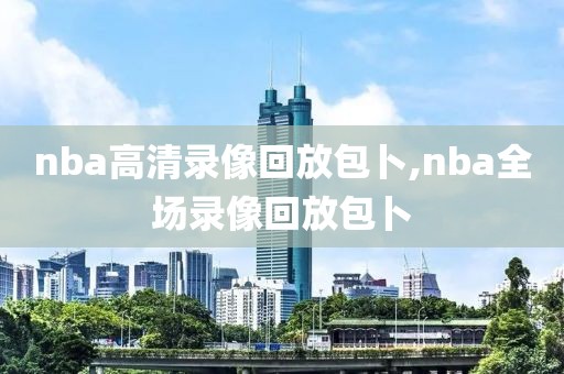 nba高清录像回放包卜,nba全场录像回放包卜