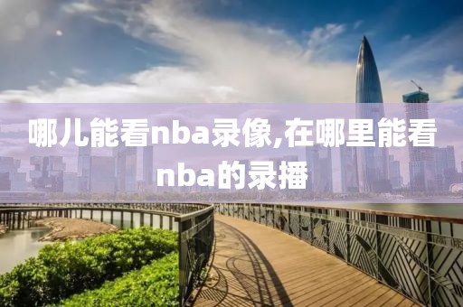 哪儿能看nba录像,在哪里能看nba的录播
